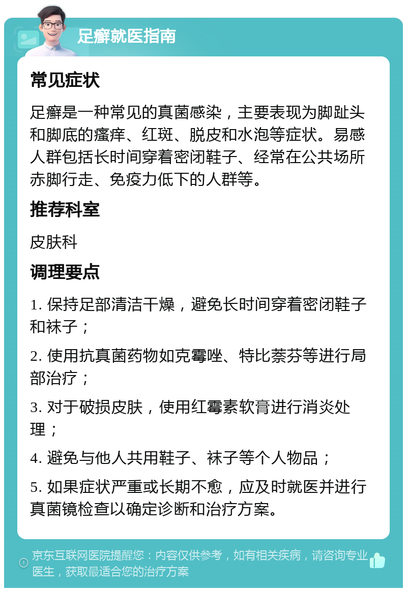 足癣就医指南 常见症状 足癣是一种常见的真菌感染，主要表现为脚趾头和脚底的瘙痒、红斑、脱皮和水泡等症状。易感人群包括长时间穿着密闭鞋子、经常在公共场所赤脚行走、免疫力低下的人群等。 推荐科室 皮肤科 调理要点 1. 保持足部清洁干燥，避免长时间穿着密闭鞋子和袜子； 2. 使用抗真菌药物如克霉唑、特比萘芬等进行局部治疗； 3. 对于破损皮肤，使用红霉素软膏进行消炎处理； 4. 避免与他人共用鞋子、袜子等个人物品； 5. 如果症状严重或长期不愈，应及时就医并进行真菌镜检查以确定诊断和治疗方案。