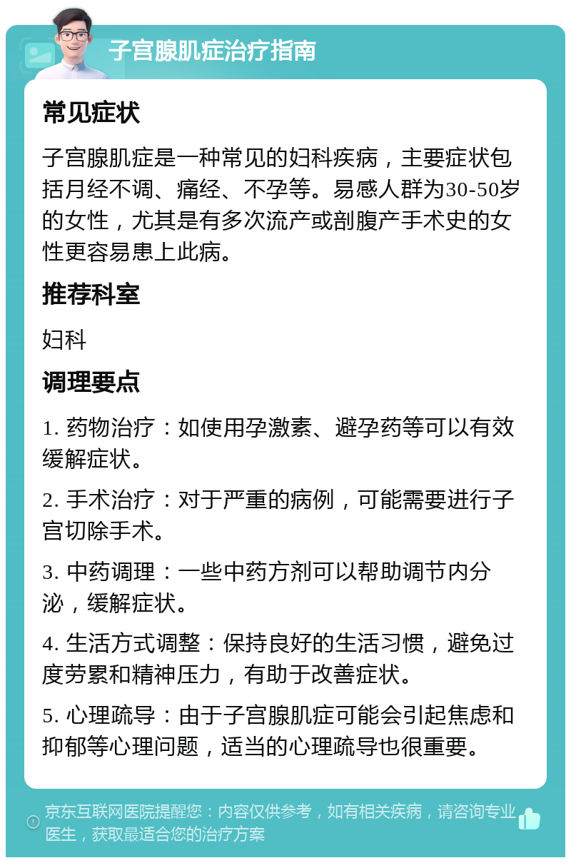 子宫腺肌症治疗指南 常见症状 子宫腺肌症是一种常见的妇科疾病，主要症状包括月经不调、痛经、不孕等。易感人群为30-50岁的女性，尤其是有多次流产或剖腹产手术史的女性更容易患上此病。 推荐科室 妇科 调理要点 1. 药物治疗：如使用孕激素、避孕药等可以有效缓解症状。 2. 手术治疗：对于严重的病例，可能需要进行子宫切除手术。 3. 中药调理：一些中药方剂可以帮助调节内分泌，缓解症状。 4. 生活方式调整：保持良好的生活习惯，避免过度劳累和精神压力，有助于改善症状。 5. 心理疏导：由于子宫腺肌症可能会引起焦虑和抑郁等心理问题，适当的心理疏导也很重要。