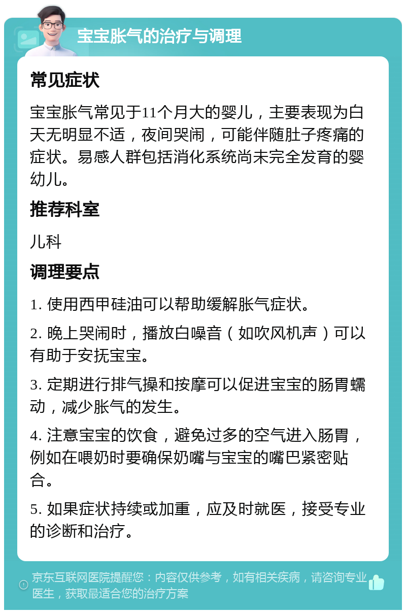 宝宝胀气的治疗与调理 常见症状 宝宝胀气常见于11个月大的婴儿，主要表现为白天无明显不适，夜间哭闹，可能伴随肚子疼痛的症状。易感人群包括消化系统尚未完全发育的婴幼儿。 推荐科室 儿科 调理要点 1. 使用西甲硅油可以帮助缓解胀气症状。 2. 晚上哭闹时，播放白噪音（如吹风机声）可以有助于安抚宝宝。 3. 定期进行排气操和按摩可以促进宝宝的肠胃蠕动，减少胀气的发生。 4. 注意宝宝的饮食，避免过多的空气进入肠胃，例如在喂奶时要确保奶嘴与宝宝的嘴巴紧密贴合。 5. 如果症状持续或加重，应及时就医，接受专业的诊断和治疗。