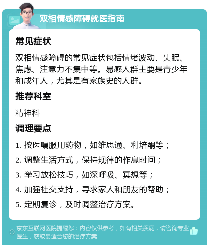 双相情感障碍就医指南 常见症状 双相情感障碍的常见症状包括情绪波动、失眠、焦虑、注意力不集中等。易感人群主要是青少年和成年人，尤其是有家族史的人群。 推荐科室 精神科 调理要点 1. 按医嘱服用药物，如维思通、利培酮等； 2. 调整生活方式，保持规律的作息时间； 3. 学习放松技巧，如深呼吸、冥想等； 4. 加强社交支持，寻求家人和朋友的帮助； 5. 定期复诊，及时调整治疗方案。