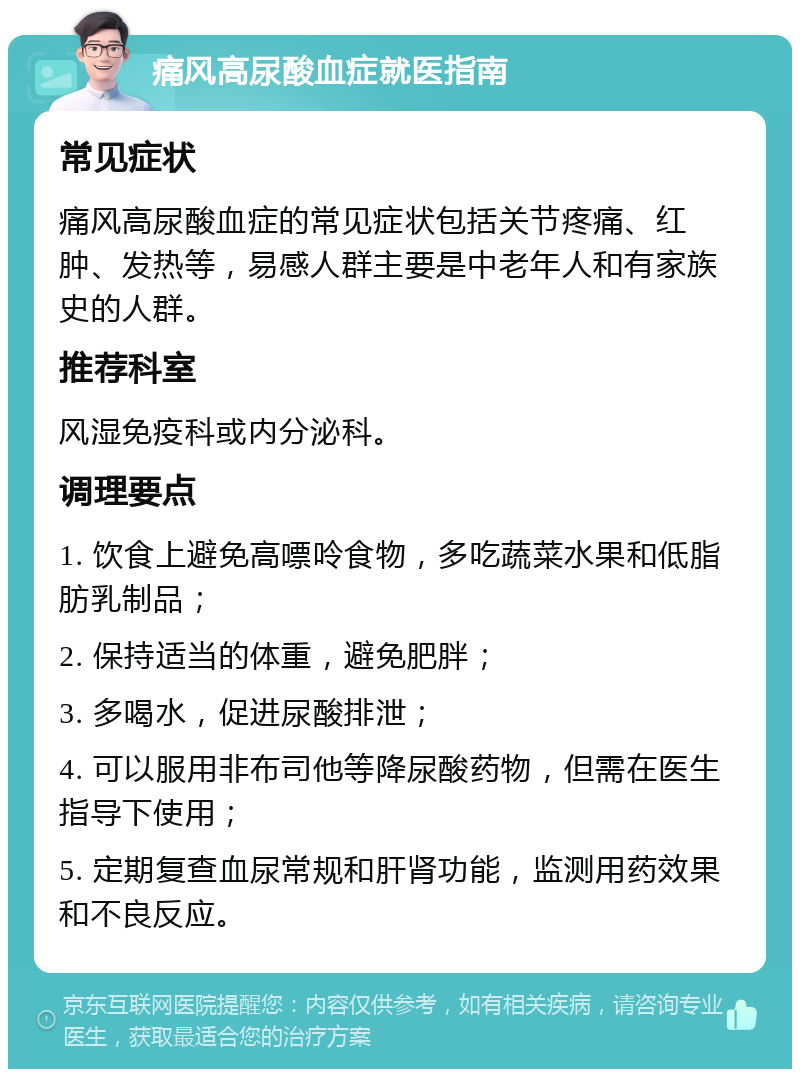 痛风高尿酸血症就医指南 常见症状 痛风高尿酸血症的常见症状包括关节疼痛、红肿、发热等，易感人群主要是中老年人和有家族史的人群。 推荐科室 风湿免疫科或内分泌科。 调理要点 1. 饮食上避免高嘌呤食物，多吃蔬菜水果和低脂肪乳制品； 2. 保持适当的体重，避免肥胖； 3. 多喝水，促进尿酸排泄； 4. 可以服用非布司他等降尿酸药物，但需在医生指导下使用； 5. 定期复查血尿常规和肝肾功能，监测用药效果和不良反应。