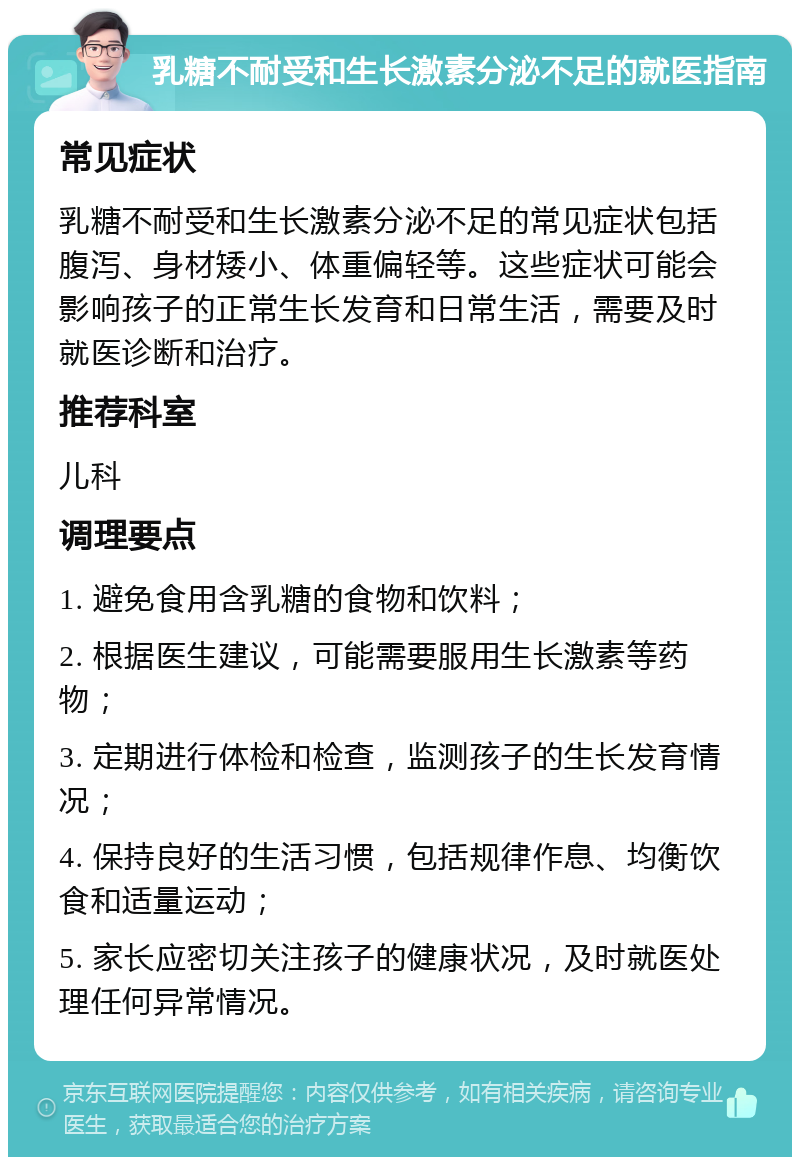 乳糖不耐受和生长激素分泌不足的就医指南 常见症状 乳糖不耐受和生长激素分泌不足的常见症状包括腹泻、身材矮小、体重偏轻等。这些症状可能会影响孩子的正常生长发育和日常生活，需要及时就医诊断和治疗。 推荐科室 儿科 调理要点 1. 避免食用含乳糖的食物和饮料； 2. 根据医生建议，可能需要服用生长激素等药物； 3. 定期进行体检和检查，监测孩子的生长发育情况； 4. 保持良好的生活习惯，包括规律作息、均衡饮食和适量运动； 5. 家长应密切关注孩子的健康状况，及时就医处理任何异常情况。