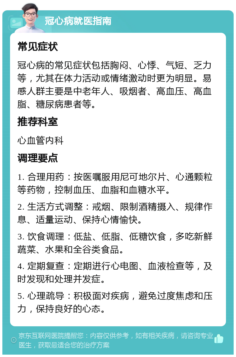 冠心病就医指南 常见症状 冠心病的常见症状包括胸闷、心悸、气短、乏力等，尤其在体力活动或情绪激动时更为明显。易感人群主要是中老年人、吸烟者、高血压、高血脂、糖尿病患者等。 推荐科室 心血管内科 调理要点 1. 合理用药：按医嘱服用尼可地尔片、心通颗粒等药物，控制血压、血脂和血糖水平。 2. 生活方式调整：戒烟、限制酒精摄入、规律作息、适量运动、保持心情愉快。 3. 饮食调理：低盐、低脂、低糖饮食，多吃新鲜蔬菜、水果和全谷类食品。 4. 定期复查：定期进行心电图、血液检查等，及时发现和处理并发症。 5. 心理疏导：积极面对疾病，避免过度焦虑和压力，保持良好的心态。