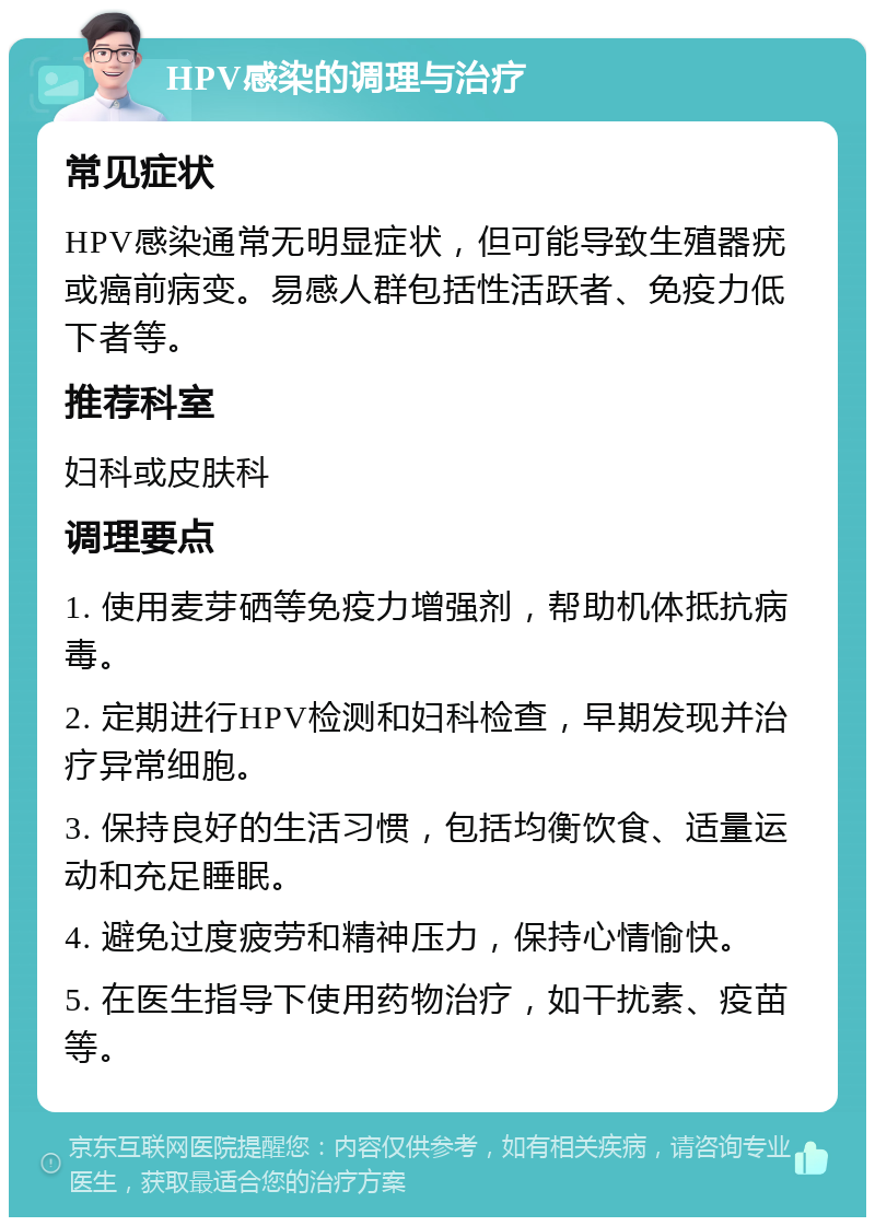 HPV感染的调理与治疗 常见症状 HPV感染通常无明显症状，但可能导致生殖器疣或癌前病变。易感人群包括性活跃者、免疫力低下者等。 推荐科室 妇科或皮肤科 调理要点 1. 使用麦芽硒等免疫力增强剂，帮助机体抵抗病毒。 2. 定期进行HPV检测和妇科检查，早期发现并治疗异常细胞。 3. 保持良好的生活习惯，包括均衡饮食、适量运动和充足睡眠。 4. 避免过度疲劳和精神压力，保持心情愉快。 5. 在医生指导下使用药物治疗，如干扰素、疫苗等。