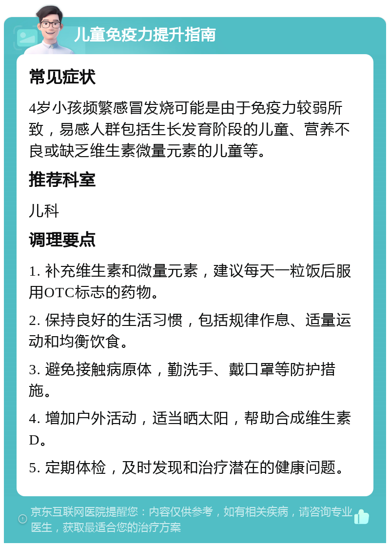 儿童免疫力提升指南 常见症状 4岁小孩频繁感冒发烧可能是由于免疫力较弱所致，易感人群包括生长发育阶段的儿童、营养不良或缺乏维生素微量元素的儿童等。 推荐科室 儿科 调理要点 1. 补充维生素和微量元素，建议每天一粒饭后服用OTC标志的药物。 2. 保持良好的生活习惯，包括规律作息、适量运动和均衡饮食。 3. 避免接触病原体，勤洗手、戴口罩等防护措施。 4. 增加户外活动，适当晒太阳，帮助合成维生素D。 5. 定期体检，及时发现和治疗潜在的健康问题。