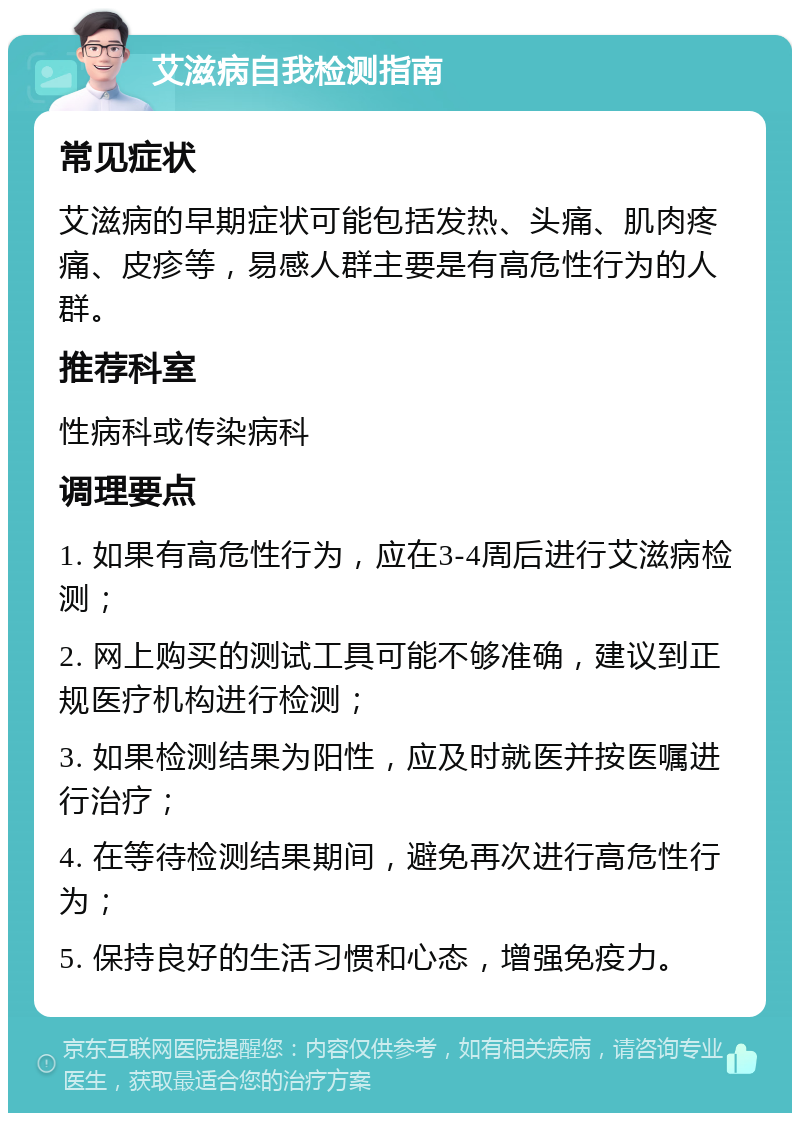 艾滋病自我检测指南 常见症状 艾滋病的早期症状可能包括发热、头痛、肌肉疼痛、皮疹等，易感人群主要是有高危性行为的人群。 推荐科室 性病科或传染病科 调理要点 1. 如果有高危性行为，应在3-4周后进行艾滋病检测； 2. 网上购买的测试工具可能不够准确，建议到正规医疗机构进行检测； 3. 如果检测结果为阳性，应及时就医并按医嘱进行治疗； 4. 在等待检测结果期间，避免再次进行高危性行为； 5. 保持良好的生活习惯和心态，增强免疫力。