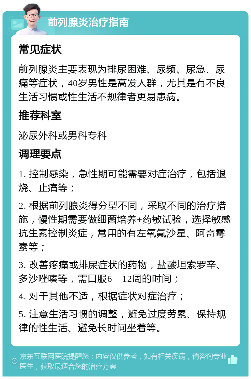 前列腺炎治疗指南 常见症状 前列腺炎主要表现为排尿困难、尿频、尿急、尿痛等症状，40岁男性是高发人群，尤其是有不良生活习惯或性生活不规律者更易患病。 推荐科室 泌尿外科或男科专科 调理要点 1. 控制感染，急性期可能需要对症治疗，包括退烧、止痛等； 2. 根据前列腺炎得分型不同，采取不同的治疗措施，慢性期需要做细菌培养+药敏试验，选择敏感抗生素控制炎症，常用的有左氧氟沙星、阿奇霉素等； 3. 改善疼痛或排尿症状的药物，盐酸坦索罗辛、多沙唑嗪等，需口服6－12周的时间； 4. 对于其他不适，根据症状对症治疗； 5. 注意生活习惯的调整，避免过度劳累、保持规律的性生活、避免长时间坐着等。