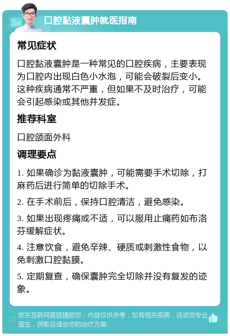 口腔黏液囊肿就医指南 常见症状 口腔黏液囊肿是一种常见的口腔疾病，主要表现为口腔内出现白色小水泡，可能会破裂后变小。这种疾病通常不严重，但如果不及时治疗，可能会引起感染或其他并发症。 推荐科室 口腔颌面外科 调理要点 1. 如果确诊为黏液囊肿，可能需要手术切除，打麻药后进行简单的切除手术。 2. 在手术前后，保持口腔清洁，避免感染。 3. 如果出现疼痛或不适，可以服用止痛药如布洛芬缓解症状。 4. 注意饮食，避免辛辣、硬质或刺激性食物，以免刺激口腔黏膜。 5. 定期复查，确保囊肿完全切除并没有复发的迹象。