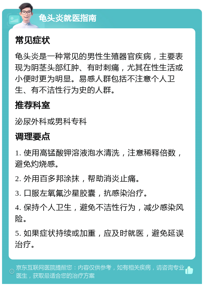 龟头炎就医指南 常见症状 龟头炎是一种常见的男性生殖器官疾病，主要表现为阴茎头部红肿、有时刺痛，尤其在性生活或小便时更为明显。易感人群包括不注意个人卫生、有不洁性行为史的人群。 推荐科室 泌尿外科或男科专科 调理要点 1. 使用高锰酸钾溶液泡水清洗，注意稀释倍数，避免灼烧感。 2. 外用百多邦涂抹，帮助消炎止痛。 3. 口服左氧氟沙星胶囊，抗感染治疗。 4. 保持个人卫生，避免不洁性行为，减少感染风险。 5. 如果症状持续或加重，应及时就医，避免延误治疗。