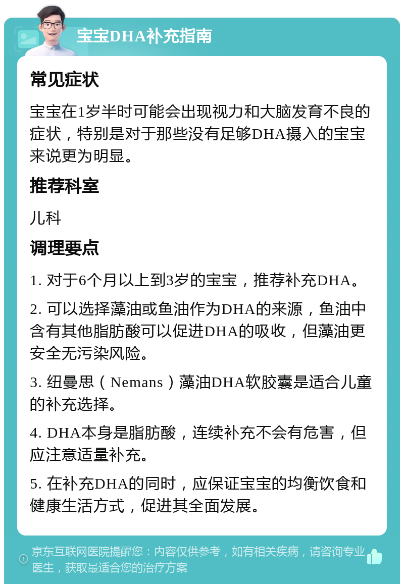 宝宝DHA补充指南 常见症状 宝宝在1岁半时可能会出现视力和大脑发育不良的症状，特别是对于那些没有足够DHA摄入的宝宝来说更为明显。 推荐科室 儿科 调理要点 1. 对于6个月以上到3岁的宝宝，推荐补充DHA。 2. 可以选择藻油或鱼油作为DHA的来源，鱼油中含有其他脂肪酸可以促进DHA的吸收，但藻油更安全无污染风险。 3. 纽曼思（Nemans）藻油DHA软胶囊是适合儿童的补充选择。 4. DHA本身是脂肪酸，连续补充不会有危害，但应注意适量补充。 5. 在补充DHA的同时，应保证宝宝的均衡饮食和健康生活方式，促进其全面发展。