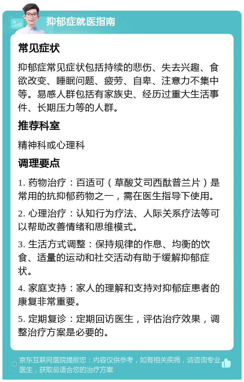 抑郁症就医指南 常见症状 抑郁症常见症状包括持续的悲伤、失去兴趣、食欲改变、睡眠问题、疲劳、自卑、注意力不集中等。易感人群包括有家族史、经历过重大生活事件、长期压力等的人群。 推荐科室 精神科或心理科 调理要点 1. 药物治疗：百适可（草酸艾司西酞普兰片）是常用的抗抑郁药物之一，需在医生指导下使用。 2. 心理治疗：认知行为疗法、人际关系疗法等可以帮助改善情绪和思维模式。 3. 生活方式调整：保持规律的作息、均衡的饮食、适量的运动和社交活动有助于缓解抑郁症状。 4. 家庭支持：家人的理解和支持对抑郁症患者的康复非常重要。 5. 定期复诊：定期回访医生，评估治疗效果，调整治疗方案是必要的。