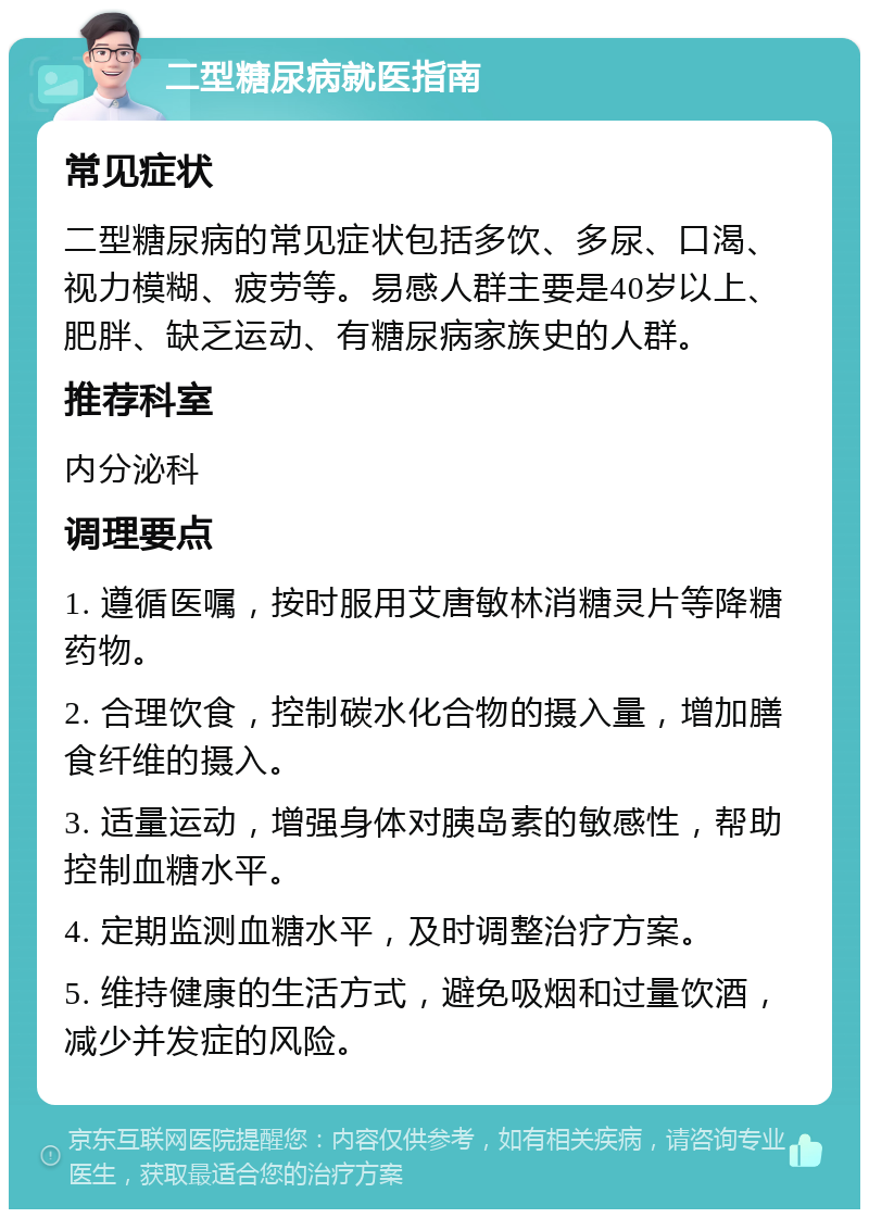 二型糖尿病就医指南 常见症状 二型糖尿病的常见症状包括多饮、多尿、口渴、视力模糊、疲劳等。易感人群主要是40岁以上、肥胖、缺乏运动、有糖尿病家族史的人群。 推荐科室 内分泌科 调理要点 1. 遵循医嘱，按时服用艾唐敏林消糖灵片等降糖药物。 2. 合理饮食，控制碳水化合物的摄入量，增加膳食纤维的摄入。 3. 适量运动，增强身体对胰岛素的敏感性，帮助控制血糖水平。 4. 定期监测血糖水平，及时调整治疗方案。 5. 维持健康的生活方式，避免吸烟和过量饮酒，减少并发症的风险。