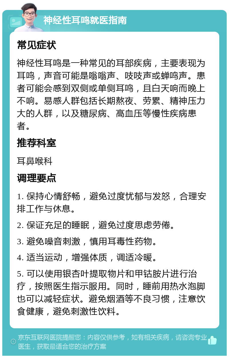 神经性耳鸣就医指南 常见症状 神经性耳鸣是一种常见的耳部疾病，主要表现为耳鸣，声音可能是嗡嗡声、吱吱声或蝉鸣声。患者可能会感到双侧或单侧耳鸣，且白天响而晚上不响。易感人群包括长期熬夜、劳累、精神压力大的人群，以及糖尿病、高血压等慢性疾病患者。 推荐科室 耳鼻喉科 调理要点 1. 保持心情舒畅，避免过度忧郁与发怒，合理安排工作与休息。 2. 保证充足的睡眠，避免过度思虑劳倦。 3. 避免噪音刺激，慎用耳毒性药物。 4. 适当运动，增强体质，调适冷暖。 5. 可以使用银杏叶提取物片和甲钴胺片进行治疗，按照医生指示服用。同时，睡前用热水泡脚也可以减轻症状。避免烟酒等不良习惯，注意饮食健康，避免刺激性饮料。