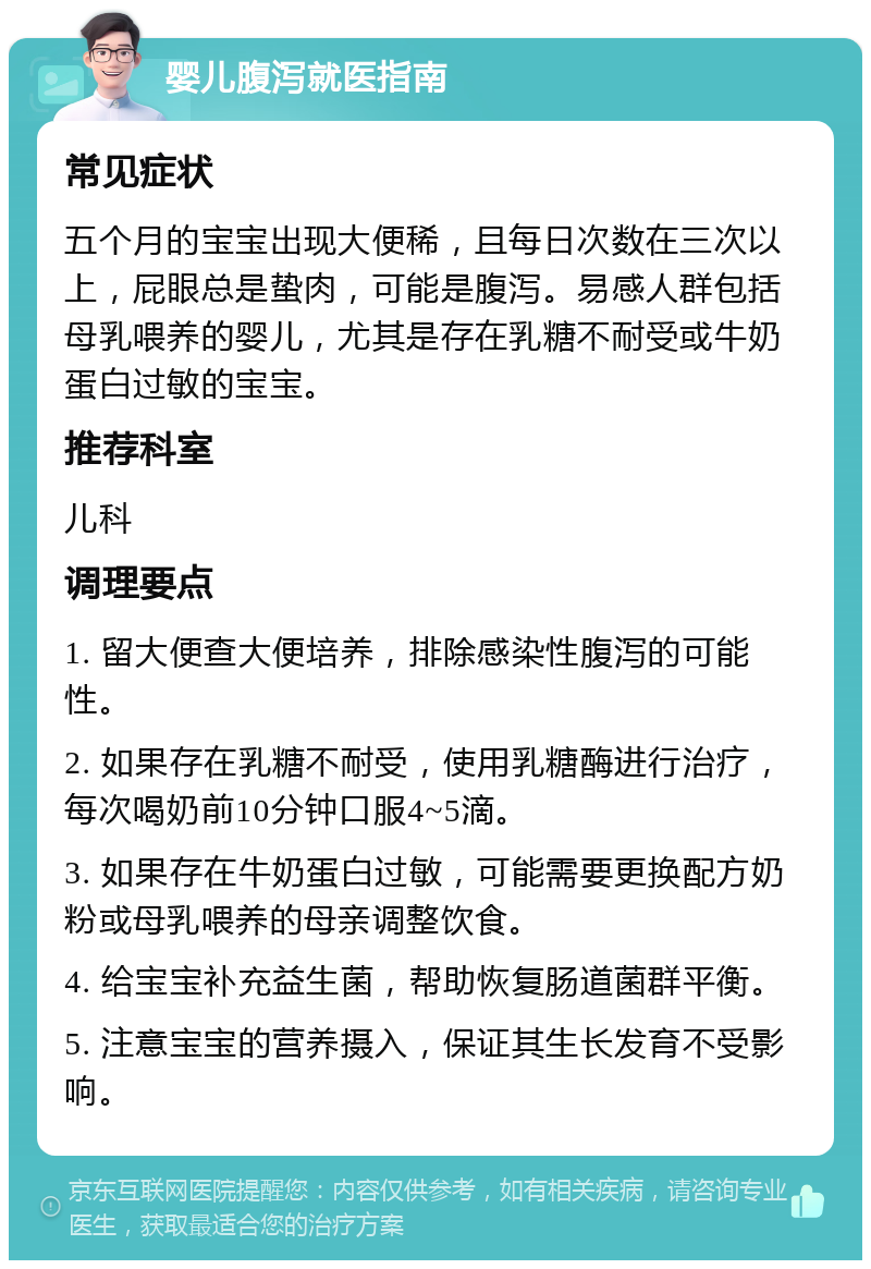 婴儿腹泻就医指南 常见症状 五个月的宝宝出现大便稀，且每日次数在三次以上，屁眼总是蛰肉，可能是腹泻。易感人群包括母乳喂养的婴儿，尤其是存在乳糖不耐受或牛奶蛋白过敏的宝宝。 推荐科室 儿科 调理要点 1. 留大便查大便培养，排除感染性腹泻的可能性。 2. 如果存在乳糖不耐受，使用乳糖酶进行治疗，每次喝奶前10分钟口服4~5滴。 3. 如果存在牛奶蛋白过敏，可能需要更换配方奶粉或母乳喂养的母亲调整饮食。 4. 给宝宝补充益生菌，帮助恢复肠道菌群平衡。 5. 注意宝宝的营养摄入，保证其生长发育不受影响。