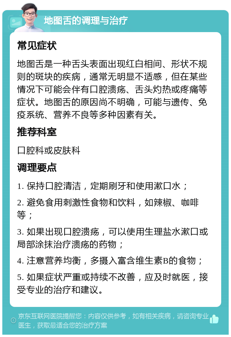 地图舌的调理与治疗 常见症状 地图舌是一种舌头表面出现红白相间、形状不规则的斑块的疾病，通常无明显不适感，但在某些情况下可能会伴有口腔溃疡、舌头灼热或疼痛等症状。地图舌的原因尚不明确，可能与遗传、免疫系统、营养不良等多种因素有关。 推荐科室 口腔科或皮肤科 调理要点 1. 保持口腔清洁，定期刷牙和使用漱口水； 2. 避免食用刺激性食物和饮料，如辣椒、咖啡等； 3. 如果出现口腔溃疡，可以使用生理盐水漱口或局部涂抹治疗溃疡的药物； 4. 注意营养均衡，多摄入富含维生素B的食物； 5. 如果症状严重或持续不改善，应及时就医，接受专业的治疗和建议。