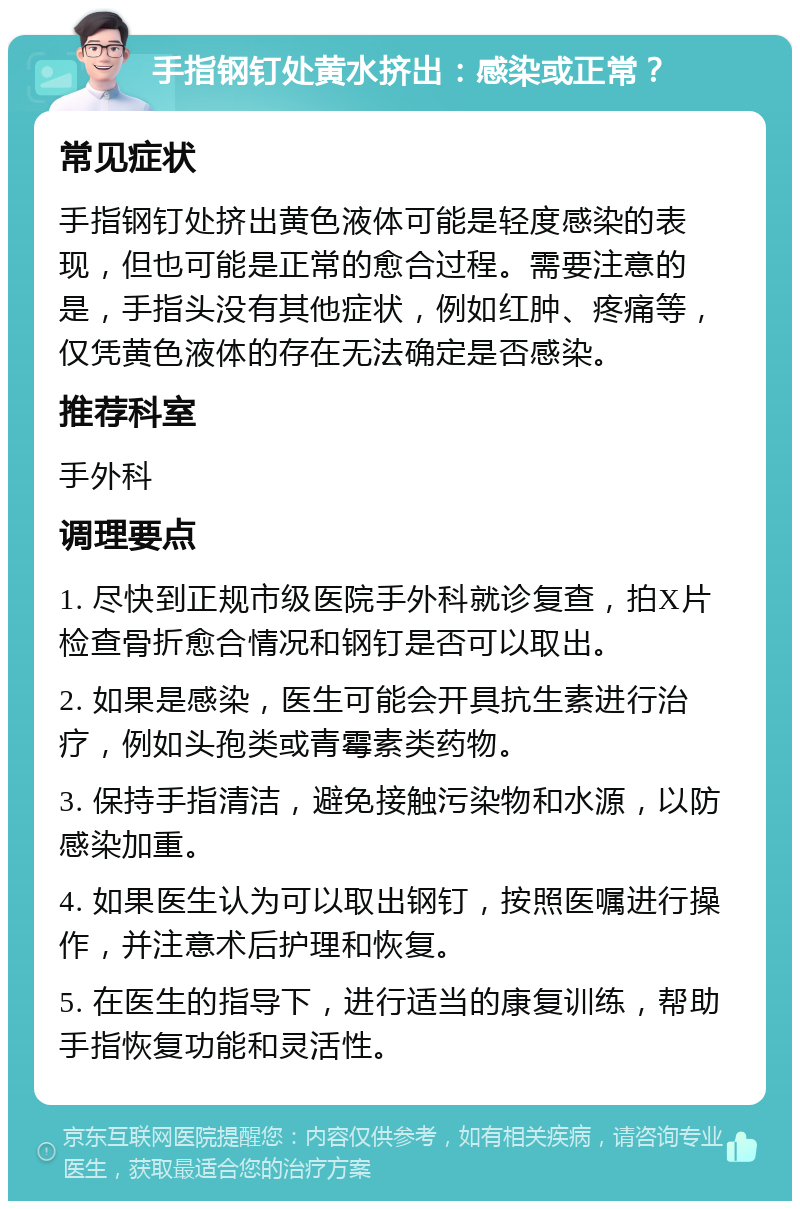 手指钢钉处黄水挤出：感染或正常？ 常见症状 手指钢钉处挤出黄色液体可能是轻度感染的表现，但也可能是正常的愈合过程。需要注意的是，手指头没有其他症状，例如红肿、疼痛等，仅凭黄色液体的存在无法确定是否感染。 推荐科室 手外科 调理要点 1. 尽快到正规市级医院手外科就诊复查，拍X片检查骨折愈合情况和钢钉是否可以取出。 2. 如果是感染，医生可能会开具抗生素进行治疗，例如头孢类或青霉素类药物。 3. 保持手指清洁，避免接触污染物和水源，以防感染加重。 4. 如果医生认为可以取出钢钉，按照医嘱进行操作，并注意术后护理和恢复。 5. 在医生的指导下，进行适当的康复训练，帮助手指恢复功能和灵活性。