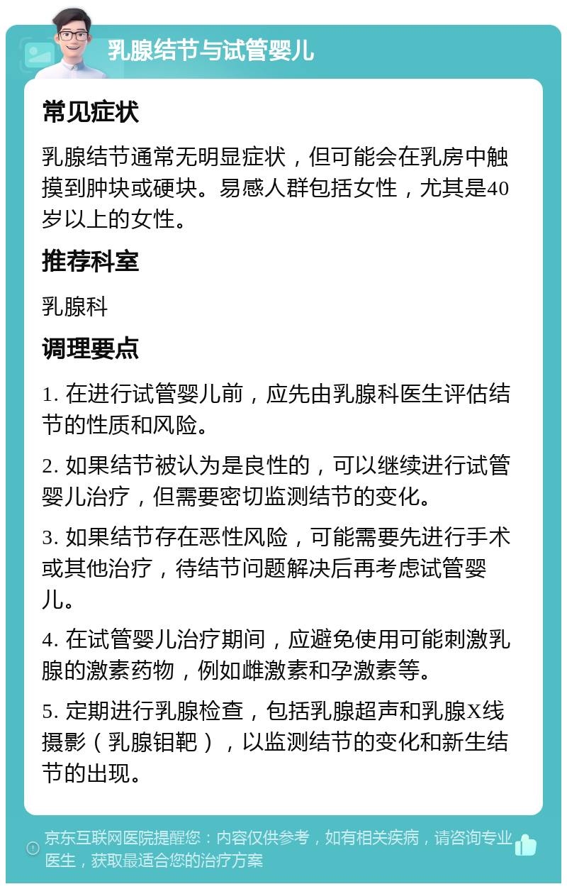 乳腺结节与试管婴儿 常见症状 乳腺结节通常无明显症状，但可能会在乳房中触摸到肿块或硬块。易感人群包括女性，尤其是40岁以上的女性。 推荐科室 乳腺科 调理要点 1. 在进行试管婴儿前，应先由乳腺科医生评估结节的性质和风险。 2. 如果结节被认为是良性的，可以继续进行试管婴儿治疗，但需要密切监测结节的变化。 3. 如果结节存在恶性风险，可能需要先进行手术或其他治疗，待结节问题解决后再考虑试管婴儿。 4. 在试管婴儿治疗期间，应避免使用可能刺激乳腺的激素药物，例如雌激素和孕激素等。 5. 定期进行乳腺检查，包括乳腺超声和乳腺X线摄影（乳腺钼靶），以监测结节的变化和新生结节的出现。