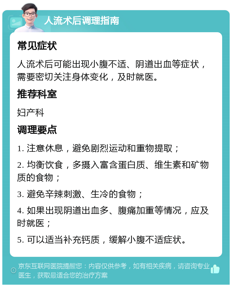 人流术后调理指南 常见症状 人流术后可能出现小腹不适、阴道出血等症状，需要密切关注身体变化，及时就医。 推荐科室 妇产科 调理要点 1. 注意休息，避免剧烈运动和重物提取； 2. 均衡饮食，多摄入富含蛋白质、维生素和矿物质的食物； 3. 避免辛辣刺激、生冷的食物； 4. 如果出现阴道出血多、腹痛加重等情况，应及时就医； 5. 可以适当补充钙质，缓解小腹不适症状。