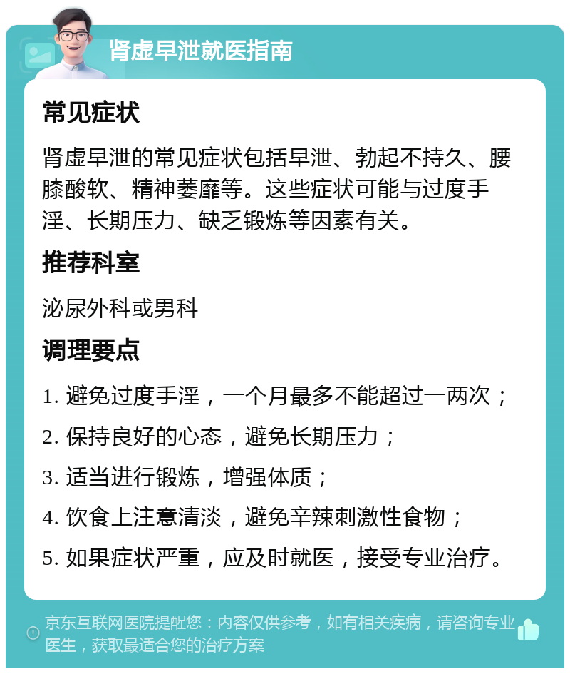 肾虚早泄就医指南 常见症状 肾虚早泄的常见症状包括早泄、勃起不持久、腰膝酸软、精神萎靡等。这些症状可能与过度手淫、长期压力、缺乏锻炼等因素有关。 推荐科室 泌尿外科或男科 调理要点 1. 避免过度手淫，一个月最多不能超过一两次； 2. 保持良好的心态，避免长期压力； 3. 适当进行锻炼，增强体质； 4. 饮食上注意清淡，避免辛辣刺激性食物； 5. 如果症状严重，应及时就医，接受专业治疗。