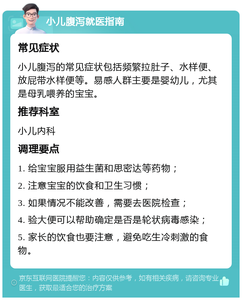 小儿腹泻就医指南 常见症状 小儿腹泻的常见症状包括频繁拉肚子、水样便、放屁带水样便等。易感人群主要是婴幼儿，尤其是母乳喂养的宝宝。 推荐科室 小儿内科 调理要点 1. 给宝宝服用益生菌和思密达等药物； 2. 注意宝宝的饮食和卫生习惯； 3. 如果情况不能改善，需要去医院检查； 4. 验大便可以帮助确定是否是轮状病毒感染； 5. 家长的饮食也要注意，避免吃生冷刺激的食物。