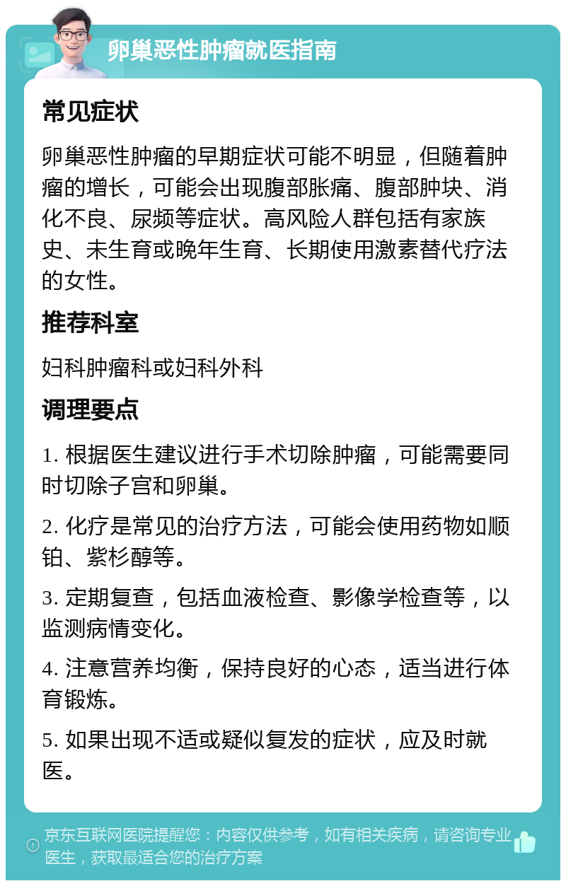 卵巢恶性肿瘤就医指南 常见症状 卵巢恶性肿瘤的早期症状可能不明显，但随着肿瘤的增长，可能会出现腹部胀痛、腹部肿块、消化不良、尿频等症状。高风险人群包括有家族史、未生育或晚年生育、长期使用激素替代疗法的女性。 推荐科室 妇科肿瘤科或妇科外科 调理要点 1. 根据医生建议进行手术切除肿瘤，可能需要同时切除子宫和卵巢。 2. 化疗是常见的治疗方法，可能会使用药物如顺铂、紫杉醇等。 3. 定期复查，包括血液检查、影像学检查等，以监测病情变化。 4. 注意营养均衡，保持良好的心态，适当进行体育锻炼。 5. 如果出现不适或疑似复发的症状，应及时就医。