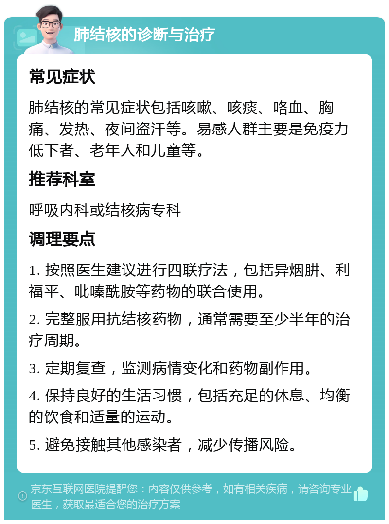 肺结核的诊断与治疗 常见症状 肺结核的常见症状包括咳嗽、咳痰、咯血、胸痛、发热、夜间盗汗等。易感人群主要是免疫力低下者、老年人和儿童等。 推荐科室 呼吸内科或结核病专科 调理要点 1. 按照医生建议进行四联疗法，包括异烟肼、利福平、吡嗪酰胺等药物的联合使用。 2. 完整服用抗结核药物，通常需要至少半年的治疗周期。 3. 定期复查，监测病情变化和药物副作用。 4. 保持良好的生活习惯，包括充足的休息、均衡的饮食和适量的运动。 5. 避免接触其他感染者，减少传播风险。