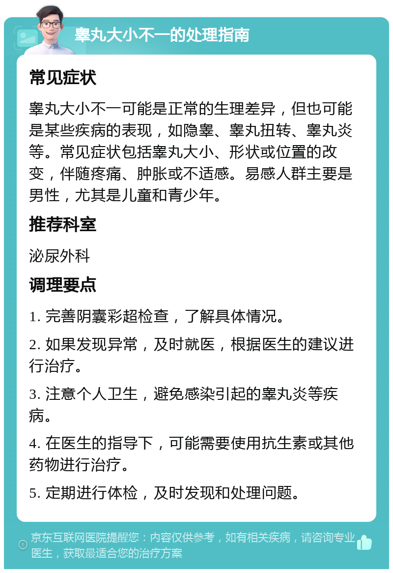 睾丸大小不一的处理指南 常见症状 睾丸大小不一可能是正常的生理差异，但也可能是某些疾病的表现，如隐睾、睾丸扭转、睾丸炎等。常见症状包括睾丸大小、形状或位置的改变，伴随疼痛、肿胀或不适感。易感人群主要是男性，尤其是儿童和青少年。 推荐科室 泌尿外科 调理要点 1. 完善阴囊彩超检查，了解具体情况。 2. 如果发现异常，及时就医，根据医生的建议进行治疗。 3. 注意个人卫生，避免感染引起的睾丸炎等疾病。 4. 在医生的指导下，可能需要使用抗生素或其他药物进行治疗。 5. 定期进行体检，及时发现和处理问题。