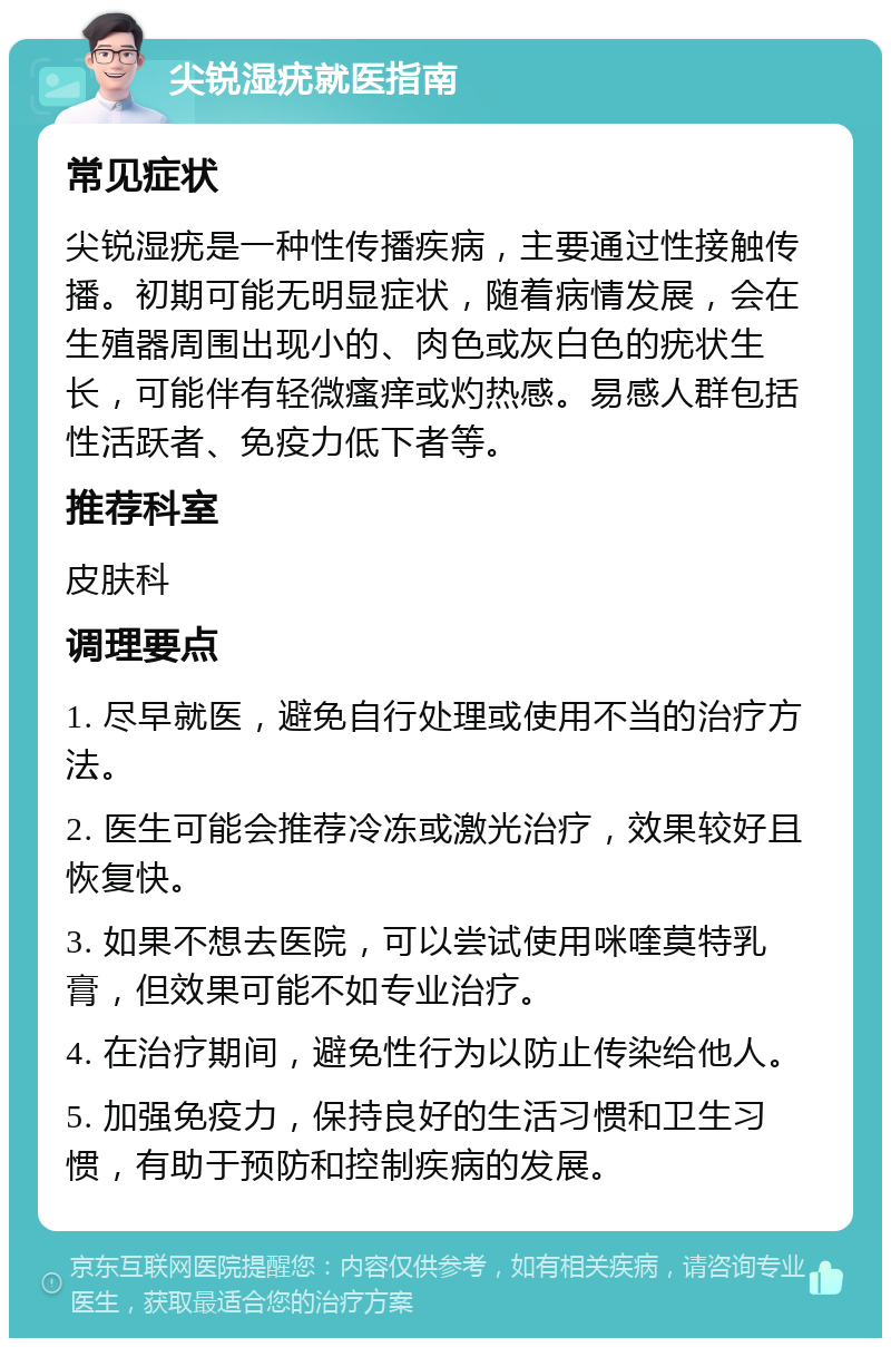 尖锐湿疣就医指南 常见症状 尖锐湿疣是一种性传播疾病，主要通过性接触传播。初期可能无明显症状，随着病情发展，会在生殖器周围出现小的、肉色或灰白色的疣状生长，可能伴有轻微瘙痒或灼热感。易感人群包括性活跃者、免疫力低下者等。 推荐科室 皮肤科 调理要点 1. 尽早就医，避免自行处理或使用不当的治疗方法。 2. 医生可能会推荐冷冻或激光治疗，效果较好且恢复快。 3. 如果不想去医院，可以尝试使用咪喹莫特乳膏，但效果可能不如专业治疗。 4. 在治疗期间，避免性行为以防止传染给他人。 5. 加强免疫力，保持良好的生活习惯和卫生习惯，有助于预防和控制疾病的发展。