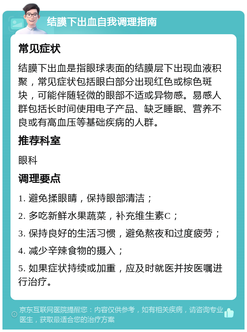 结膜下出血自我调理指南 常见症状 结膜下出血是指眼球表面的结膜层下出现血液积聚，常见症状包括眼白部分出现红色或棕色斑块，可能伴随轻微的眼部不适或异物感。易感人群包括长时间使用电子产品、缺乏睡眠、营养不良或有高血压等基础疾病的人群。 推荐科室 眼科 调理要点 1. 避免揉眼睛，保持眼部清洁； 2. 多吃新鲜水果蔬菜，补充维生素C； 3. 保持良好的生活习惯，避免熬夜和过度疲劳； 4. 减少辛辣食物的摄入； 5. 如果症状持续或加重，应及时就医并按医嘱进行治疗。