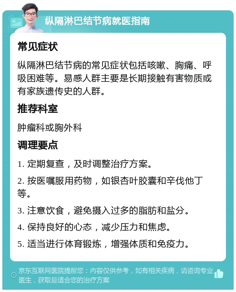 纵隔淋巴结节病就医指南 常见症状 纵隔淋巴结节病的常见症状包括咳嗽、胸痛、呼吸困难等。易感人群主要是长期接触有害物质或有家族遗传史的人群。 推荐科室 肿瘤科或胸外科 调理要点 1. 定期复查，及时调整治疗方案。 2. 按医嘱服用药物，如银杏叶胶囊和辛伐他丁等。 3. 注意饮食，避免摄入过多的脂肪和盐分。 4. 保持良好的心态，减少压力和焦虑。 5. 适当进行体育锻炼，增强体质和免疫力。