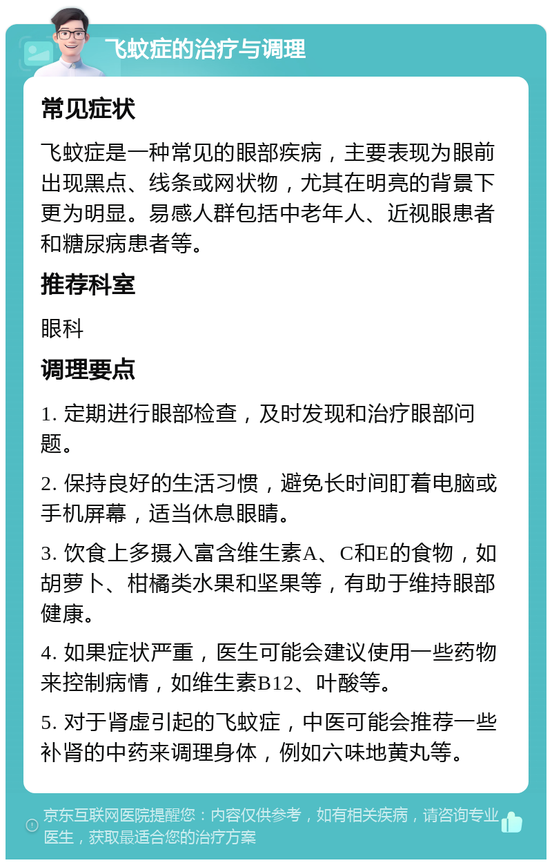 飞蚊症的治疗与调理 常见症状 飞蚊症是一种常见的眼部疾病，主要表现为眼前出现黑点、线条或网状物，尤其在明亮的背景下更为明显。易感人群包括中老年人、近视眼患者和糖尿病患者等。 推荐科室 眼科 调理要点 1. 定期进行眼部检查，及时发现和治疗眼部问题。 2. 保持良好的生活习惯，避免长时间盯着电脑或手机屏幕，适当休息眼睛。 3. 饮食上多摄入富含维生素A、C和E的食物，如胡萝卜、柑橘类水果和坚果等，有助于维持眼部健康。 4. 如果症状严重，医生可能会建议使用一些药物来控制病情，如维生素B12、叶酸等。 5. 对于肾虚引起的飞蚊症，中医可能会推荐一些补肾的中药来调理身体，例如六味地黄丸等。