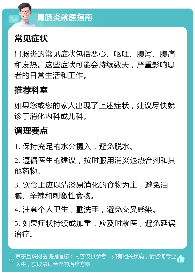 胃肠炎就医指南 常见症状 胃肠炎的常见症状包括恶心、呕吐、腹泻、腹痛和发热。这些症状可能会持续数天，严重影响患者的日常生活和工作。 推荐科室 如果您或您的家人出现了上述症状，建议尽快就诊于消化内科或儿科。 调理要点 1. 保持充足的水分摄入，避免脱水。 2. 遵循医生的建议，按时服用消炎退热合剂和其他药物。 3. 饮食上应以清淡易消化的食物为主，避免油腻、辛辣和刺激性食物。 4. 注意个人卫生，勤洗手，避免交叉感染。 5. 如果症状持续或加重，应及时就医，避免延误治疗。