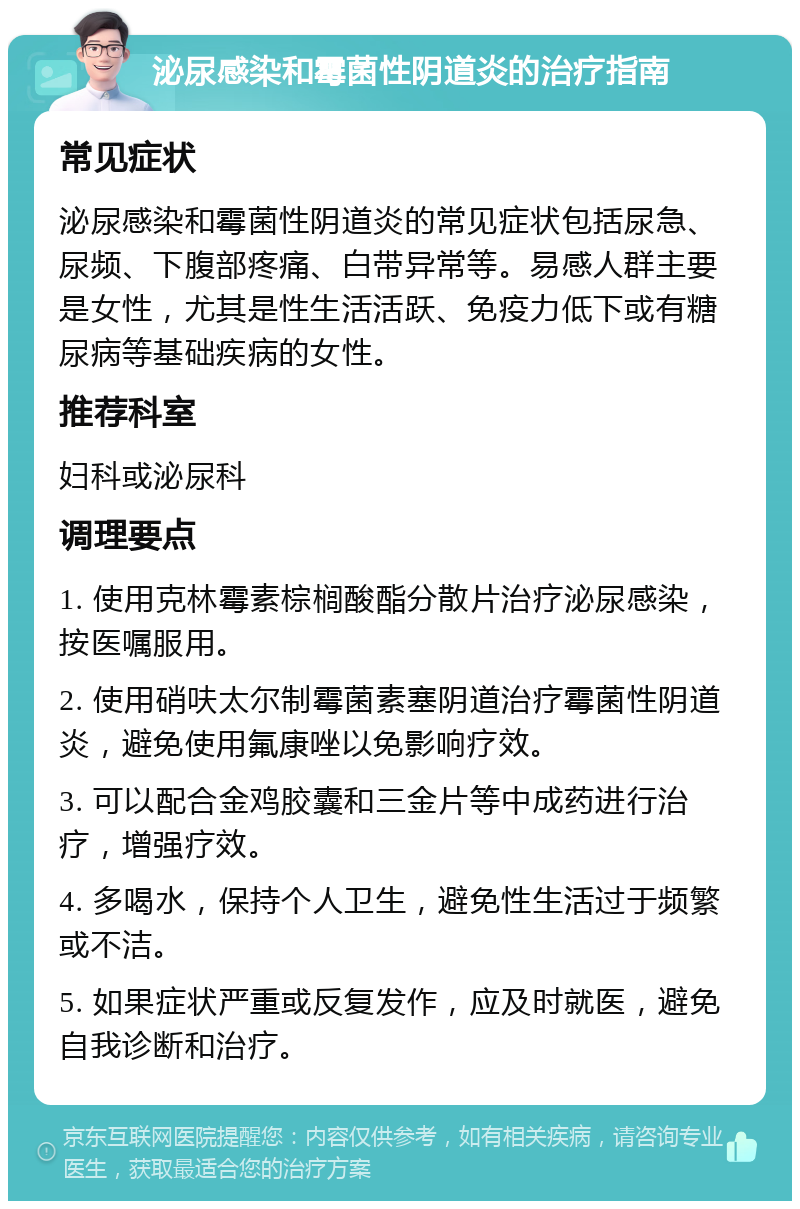 泌尿感染和霉菌性阴道炎的治疗指南 常见症状 泌尿感染和霉菌性阴道炎的常见症状包括尿急、尿频、下腹部疼痛、白带异常等。易感人群主要是女性，尤其是性生活活跃、免疫力低下或有糖尿病等基础疾病的女性。 推荐科室 妇科或泌尿科 调理要点 1. 使用克林霉素棕榈酸酯分散片治疗泌尿感染，按医嘱服用。 2. 使用硝呋太尔制霉菌素塞阴道治疗霉菌性阴道炎，避免使用氟康唑以免影响疗效。 3. 可以配合金鸡胶囊和三金片等中成药进行治疗，增强疗效。 4. 多喝水，保持个人卫生，避免性生活过于频繁或不洁。 5. 如果症状严重或反复发作，应及时就医，避免自我诊断和治疗。