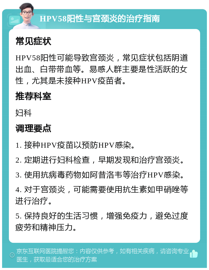 HPV58阳性与宫颈炎的治疗指南 常见症状 HPV58阳性可能导致宫颈炎，常见症状包括阴道出血、白带带血等。易感人群主要是性活跃的女性，尤其是未接种HPV疫苗者。 推荐科室 妇科 调理要点 1. 接种HPV疫苗以预防HPV感染。 2. 定期进行妇科检查，早期发现和治疗宫颈炎。 3. 使用抗病毒药物如阿昔洛韦等治疗HPV感染。 4. 对于宫颈炎，可能需要使用抗生素如甲硝唑等进行治疗。 5. 保持良好的生活习惯，增强免疫力，避免过度疲劳和精神压力。