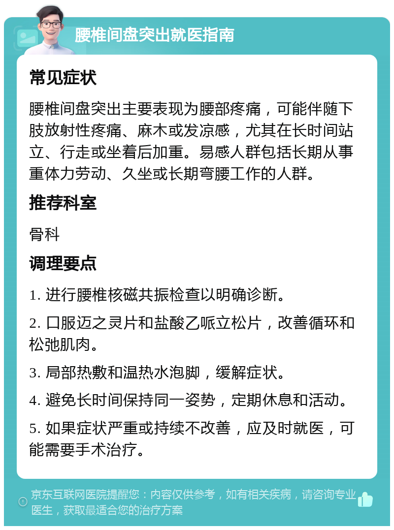 腰椎间盘突出就医指南 常见症状 腰椎间盘突出主要表现为腰部疼痛，可能伴随下肢放射性疼痛、麻木或发凉感，尤其在长时间站立、行走或坐着后加重。易感人群包括长期从事重体力劳动、久坐或长期弯腰工作的人群。 推荐科室 骨科 调理要点 1. 进行腰椎核磁共振检查以明确诊断。 2. 口服迈之灵片和盐酸乙哌立松片，改善循环和松弛肌肉。 3. 局部热敷和温热水泡脚，缓解症状。 4. 避免长时间保持同一姿势，定期休息和活动。 5. 如果症状严重或持续不改善，应及时就医，可能需要手术治疗。