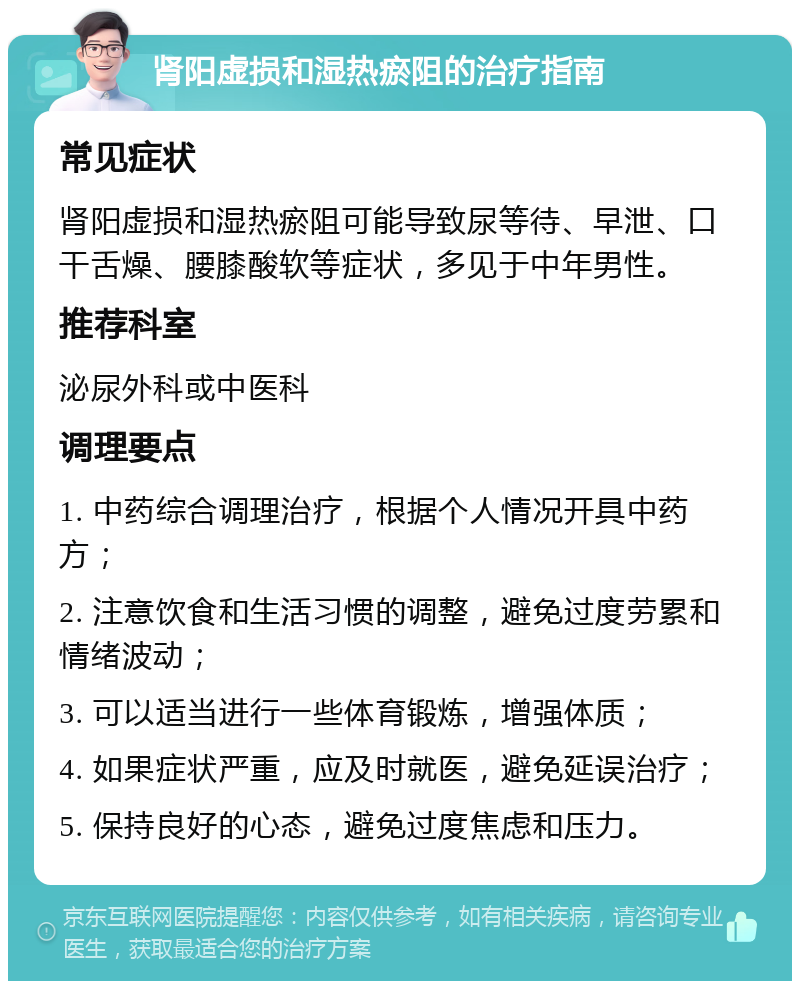 肾阳虚损和湿热瘀阻的治疗指南 常见症状 肾阳虚损和湿热瘀阻可能导致尿等待、早泄、口干舌燥、腰膝酸软等症状，多见于中年男性。 推荐科室 泌尿外科或中医科 调理要点 1. 中药综合调理治疗，根据个人情况开具中药方； 2. 注意饮食和生活习惯的调整，避免过度劳累和情绪波动； 3. 可以适当进行一些体育锻炼，增强体质； 4. 如果症状严重，应及时就医，避免延误治疗； 5. 保持良好的心态，避免过度焦虑和压力。