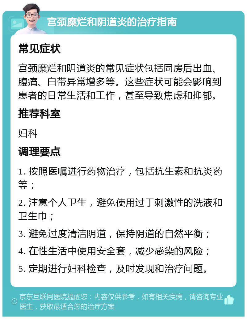 宫颈糜烂和阴道炎的治疗指南 常见症状 宫颈糜烂和阴道炎的常见症状包括同房后出血、腹痛、白带异常增多等。这些症状可能会影响到患者的日常生活和工作，甚至导致焦虑和抑郁。 推荐科室 妇科 调理要点 1. 按照医嘱进行药物治疗，包括抗生素和抗炎药等； 2. 注意个人卫生，避免使用过于刺激性的洗液和卫生巾； 3. 避免过度清洁阴道，保持阴道的自然平衡； 4. 在性生活中使用安全套，减少感染的风险； 5. 定期进行妇科检查，及时发现和治疗问题。