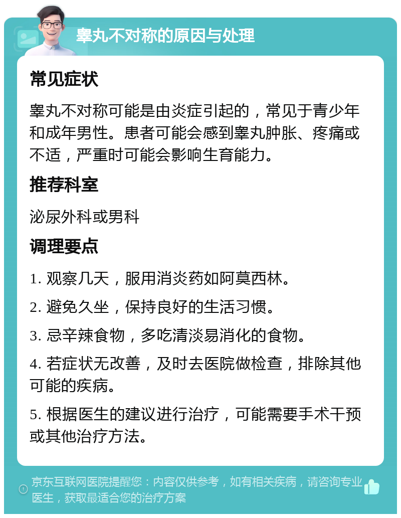 睾丸不对称的原因与处理 常见症状 睾丸不对称可能是由炎症引起的，常见于青少年和成年男性。患者可能会感到睾丸肿胀、疼痛或不适，严重时可能会影响生育能力。 推荐科室 泌尿外科或男科 调理要点 1. 观察几天，服用消炎药如阿莫西林。 2. 避免久坐，保持良好的生活习惯。 3. 忌辛辣食物，多吃清淡易消化的食物。 4. 若症状无改善，及时去医院做检查，排除其他可能的疾病。 5. 根据医生的建议进行治疗，可能需要手术干预或其他治疗方法。