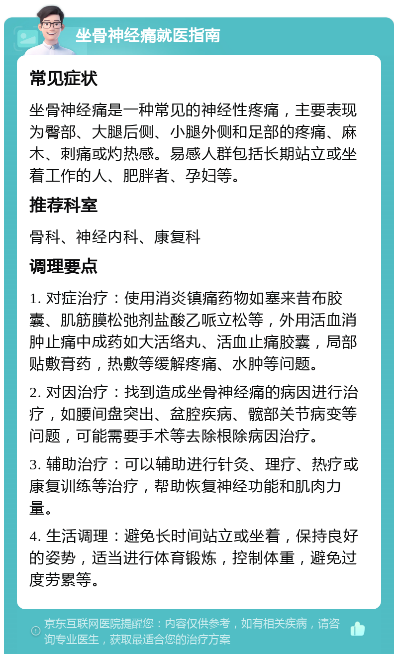 坐骨神经痛就医指南 常见症状 坐骨神经痛是一种常见的神经性疼痛，主要表现为臀部、大腿后侧、小腿外侧和足部的疼痛、麻木、刺痛或灼热感。易感人群包括长期站立或坐着工作的人、肥胖者、孕妇等。 推荐科室 骨科、神经内科、康复科 调理要点 1. 对症治疗：使用消炎镇痛药物如塞来昔布胶囊、肌筋膜松弛剂盐酸乙哌立松等，外用活血消肿止痛中成药如大活络丸、活血止痛胶囊，局部贴敷膏药，热敷等缓解疼痛、水肿等问题。 2. 对因治疗：找到造成坐骨神经痛的病因进行治疗，如腰间盘突出、盆腔疾病、髋部关节病变等问题，可能需要手术等去除根除病因治疗。 3. 辅助治疗：可以辅助进行针灸、理疗、热疗或康复训练等治疗，帮助恢复神经功能和肌肉力量。 4. 生活调理：避免长时间站立或坐着，保持良好的姿势，适当进行体育锻炼，控制体重，避免过度劳累等。