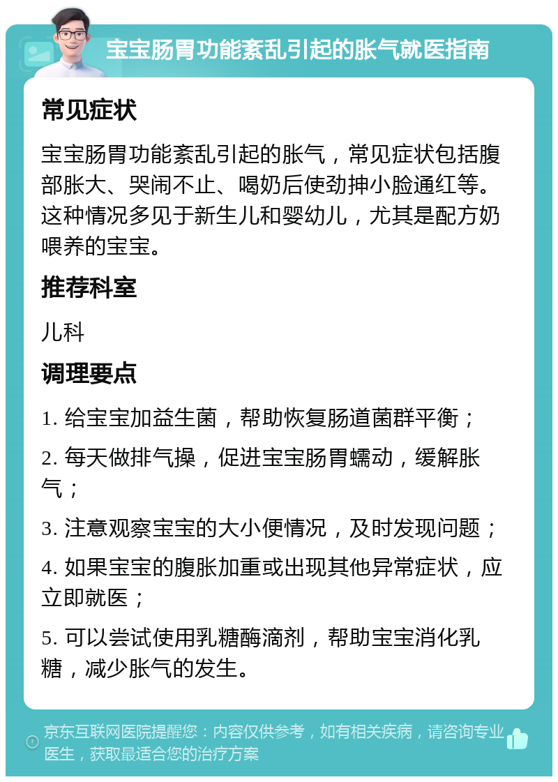 宝宝肠胃功能紊乱引起的胀气就医指南 常见症状 宝宝肠胃功能紊乱引起的胀气，常见症状包括腹部胀大、哭闹不止、喝奶后使劲抻小脸通红等。这种情况多见于新生儿和婴幼儿，尤其是配方奶喂养的宝宝。 推荐科室 儿科 调理要点 1. 给宝宝加益生菌，帮助恢复肠道菌群平衡； 2. 每天做排气操，促进宝宝肠胃蠕动，缓解胀气； 3. 注意观察宝宝的大小便情况，及时发现问题； 4. 如果宝宝的腹胀加重或出现其他异常症状，应立即就医； 5. 可以尝试使用乳糖酶滴剂，帮助宝宝消化乳糖，减少胀气的发生。