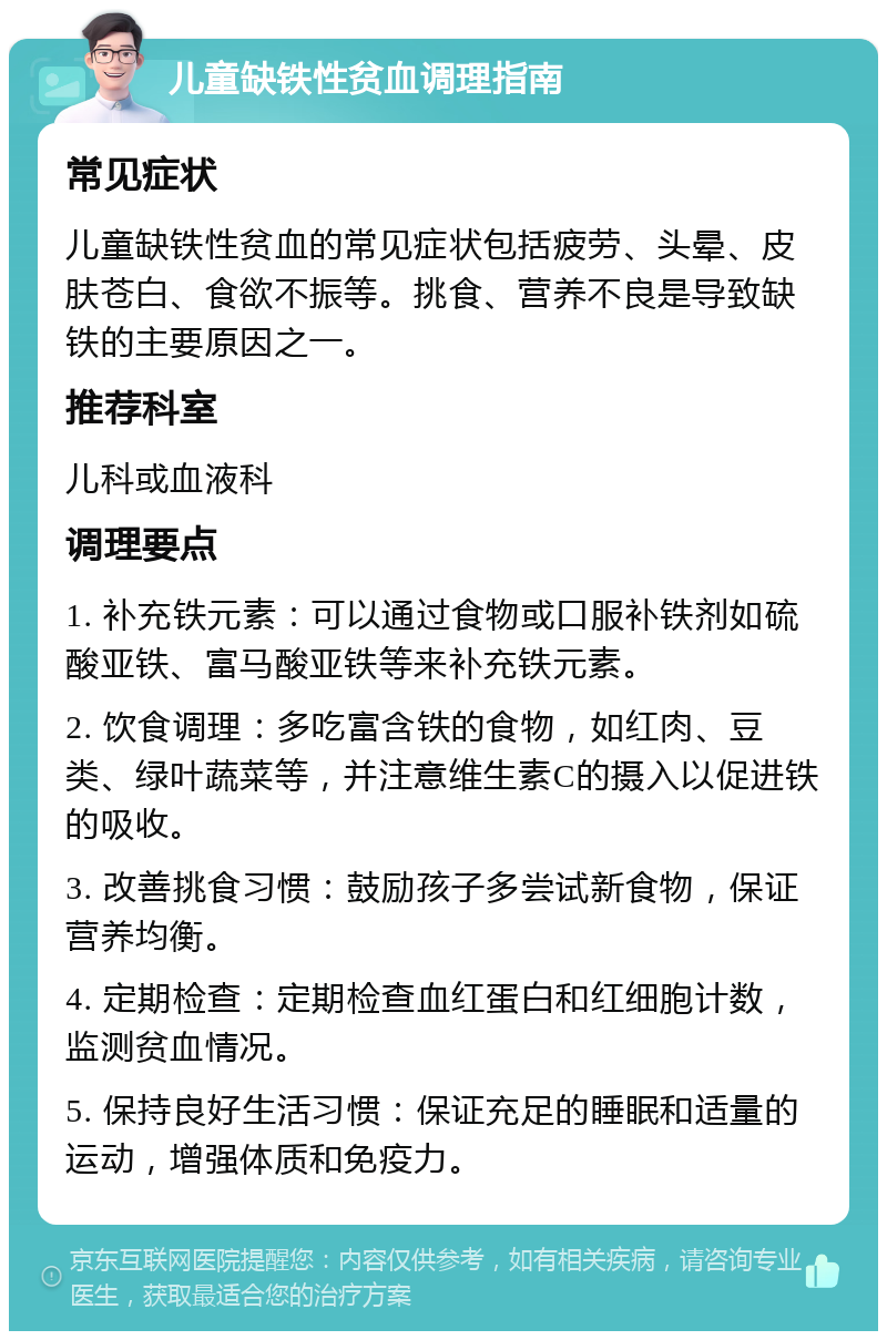 儿童缺铁性贫血调理指南 常见症状 儿童缺铁性贫血的常见症状包括疲劳、头晕、皮肤苍白、食欲不振等。挑食、营养不良是导致缺铁的主要原因之一。 推荐科室 儿科或血液科 调理要点 1. 补充铁元素：可以通过食物或口服补铁剂如硫酸亚铁、富马酸亚铁等来补充铁元素。 2. 饮食调理：多吃富含铁的食物，如红肉、豆类、绿叶蔬菜等，并注意维生素C的摄入以促进铁的吸收。 3. 改善挑食习惯：鼓励孩子多尝试新食物，保证营养均衡。 4. 定期检查：定期检查血红蛋白和红细胞计数，监测贫血情况。 5. 保持良好生活习惯：保证充足的睡眠和适量的运动，增强体质和免疫力。