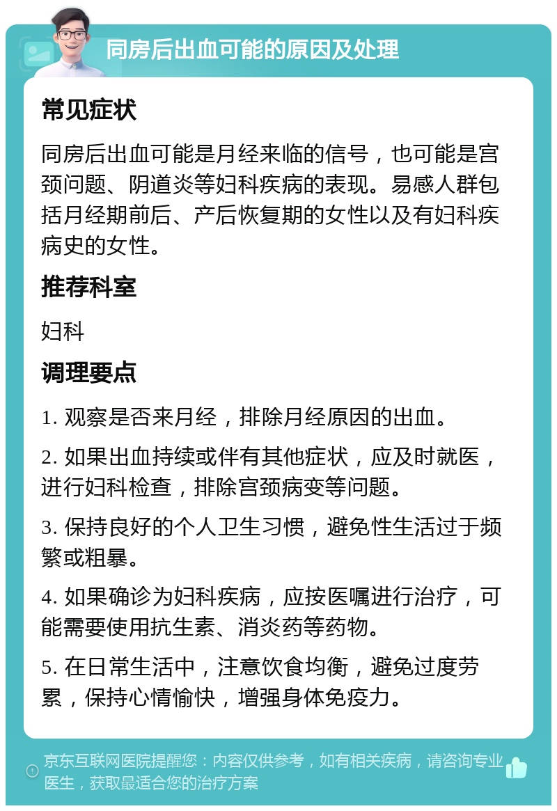 同房后出血可能的原因及处理 常见症状 同房后出血可能是月经来临的信号，也可能是宫颈问题、阴道炎等妇科疾病的表现。易感人群包括月经期前后、产后恢复期的女性以及有妇科疾病史的女性。 推荐科室 妇科 调理要点 1. 观察是否来月经，排除月经原因的出血。 2. 如果出血持续或伴有其他症状，应及时就医，进行妇科检查，排除宫颈病变等问题。 3. 保持良好的个人卫生习惯，避免性生活过于频繁或粗暴。 4. 如果确诊为妇科疾病，应按医嘱进行治疗，可能需要使用抗生素、消炎药等药物。 5. 在日常生活中，注意饮食均衡，避免过度劳累，保持心情愉快，增强身体免疫力。