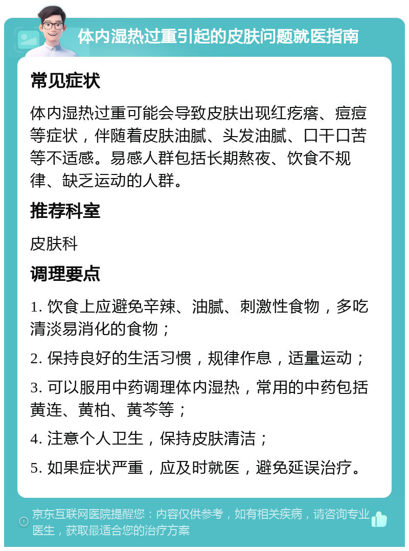 体内湿热过重引起的皮肤问题就医指南 常见症状 体内湿热过重可能会导致皮肤出现红疙瘩、痘痘等症状，伴随着皮肤油腻、头发油腻、口干口苦等不适感。易感人群包括长期熬夜、饮食不规律、缺乏运动的人群。 推荐科室 皮肤科 调理要点 1. 饮食上应避免辛辣、油腻、刺激性食物，多吃清淡易消化的食物； 2. 保持良好的生活习惯，规律作息，适量运动； 3. 可以服用中药调理体内湿热，常用的中药包括黄连、黄柏、黄芩等； 4. 注意个人卫生，保持皮肤清洁； 5. 如果症状严重，应及时就医，避免延误治疗。