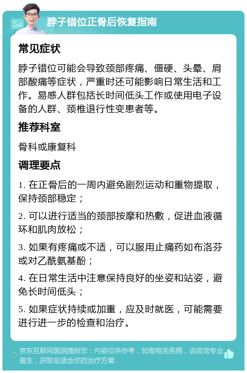 脖子错位正骨后恢复指南 常见症状 脖子错位可能会导致颈部疼痛、僵硬、头晕、肩部酸痛等症状，严重时还可能影响日常生活和工作。易感人群包括长时间低头工作或使用电子设备的人群、颈椎退行性变患者等。 推荐科室 骨科或康复科 调理要点 1. 在正骨后的一周内避免剧烈运动和重物提取，保持颈部稳定； 2. 可以进行适当的颈部按摩和热敷，促进血液循环和肌肉放松； 3. 如果有疼痛或不适，可以服用止痛药如布洛芬或对乙酰氨基酚； 4. 在日常生活中注意保持良好的坐姿和站姿，避免长时间低头； 5. 如果症状持续或加重，应及时就医，可能需要进行进一步的检查和治疗。