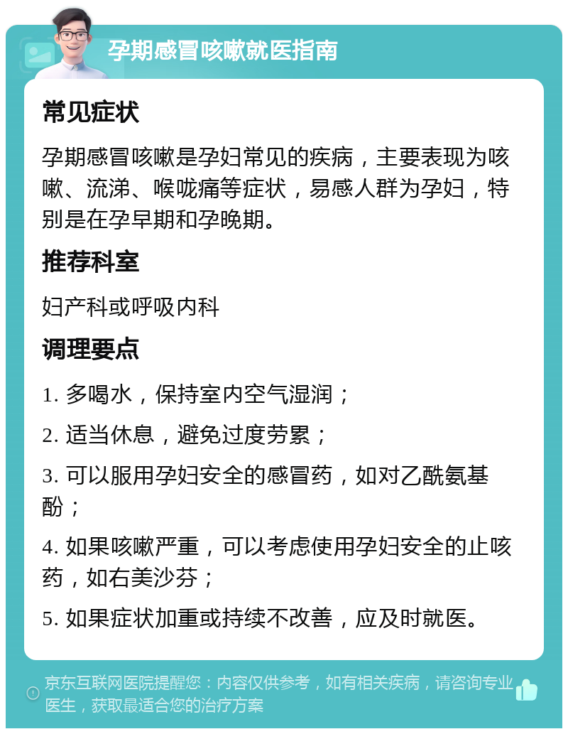 孕期感冒咳嗽就医指南 常见症状 孕期感冒咳嗽是孕妇常见的疾病，主要表现为咳嗽、流涕、喉咙痛等症状，易感人群为孕妇，特别是在孕早期和孕晚期。 推荐科室 妇产科或呼吸内科 调理要点 1. 多喝水，保持室内空气湿润； 2. 适当休息，避免过度劳累； 3. 可以服用孕妇安全的感冒药，如对乙酰氨基酚； 4. 如果咳嗽严重，可以考虑使用孕妇安全的止咳药，如右美沙芬； 5. 如果症状加重或持续不改善，应及时就医。