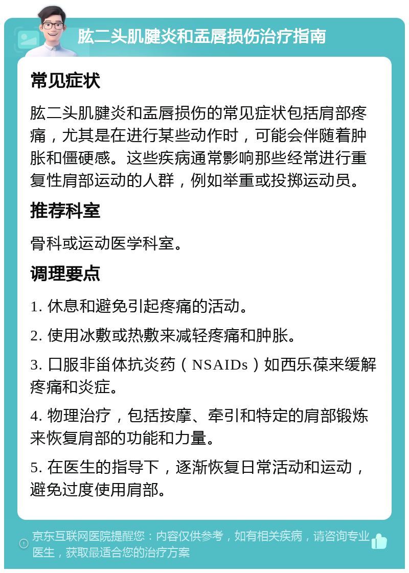 肱二头肌腱炎和盂唇损伤治疗指南 常见症状 肱二头肌腱炎和盂唇损伤的常见症状包括肩部疼痛，尤其是在进行某些动作时，可能会伴随着肿胀和僵硬感。这些疾病通常影响那些经常进行重复性肩部运动的人群，例如举重或投掷运动员。 推荐科室 骨科或运动医学科室。 调理要点 1. 休息和避免引起疼痛的活动。 2. 使用冰敷或热敷来减轻疼痛和肿胀。 3. 口服非甾体抗炎药（NSAIDs）如西乐葆来缓解疼痛和炎症。 4. 物理治疗，包括按摩、牵引和特定的肩部锻炼来恢复肩部的功能和力量。 5. 在医生的指导下，逐渐恢复日常活动和运动，避免过度使用肩部。