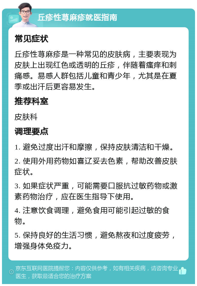 丘疹性荨麻疹就医指南 常见症状 丘疹性荨麻疹是一种常见的皮肤病，主要表现为皮肤上出现红色或透明的丘疹，伴随着瘙痒和刺痛感。易感人群包括儿童和青少年，尤其是在夏季或出汗后更容易发生。 推荐科室 皮肤科 调理要点 1. 避免过度出汗和摩擦，保持皮肤清洁和干燥。 2. 使用外用药物如喜辽妥去色素，帮助改善皮肤症状。 3. 如果症状严重，可能需要口服抗过敏药物或激素药物治疗，应在医生指导下使用。 4. 注意饮食调理，避免食用可能引起过敏的食物。 5. 保持良好的生活习惯，避免熬夜和过度疲劳，增强身体免疫力。