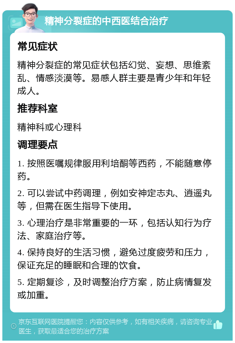 精神分裂症的中西医结合治疗 常见症状 精神分裂症的常见症状包括幻觉、妄想、思维紊乱、情感淡漠等。易感人群主要是青少年和年轻成人。 推荐科室 精神科或心理科 调理要点 1. 按照医嘱规律服用利培酮等西药，不能随意停药。 2. 可以尝试中药调理，例如安神定志丸、逍遥丸等，但需在医生指导下使用。 3. 心理治疗是非常重要的一环，包括认知行为疗法、家庭治疗等。 4. 保持良好的生活习惯，避免过度疲劳和压力，保证充足的睡眠和合理的饮食。 5. 定期复诊，及时调整治疗方案，防止病情复发或加重。