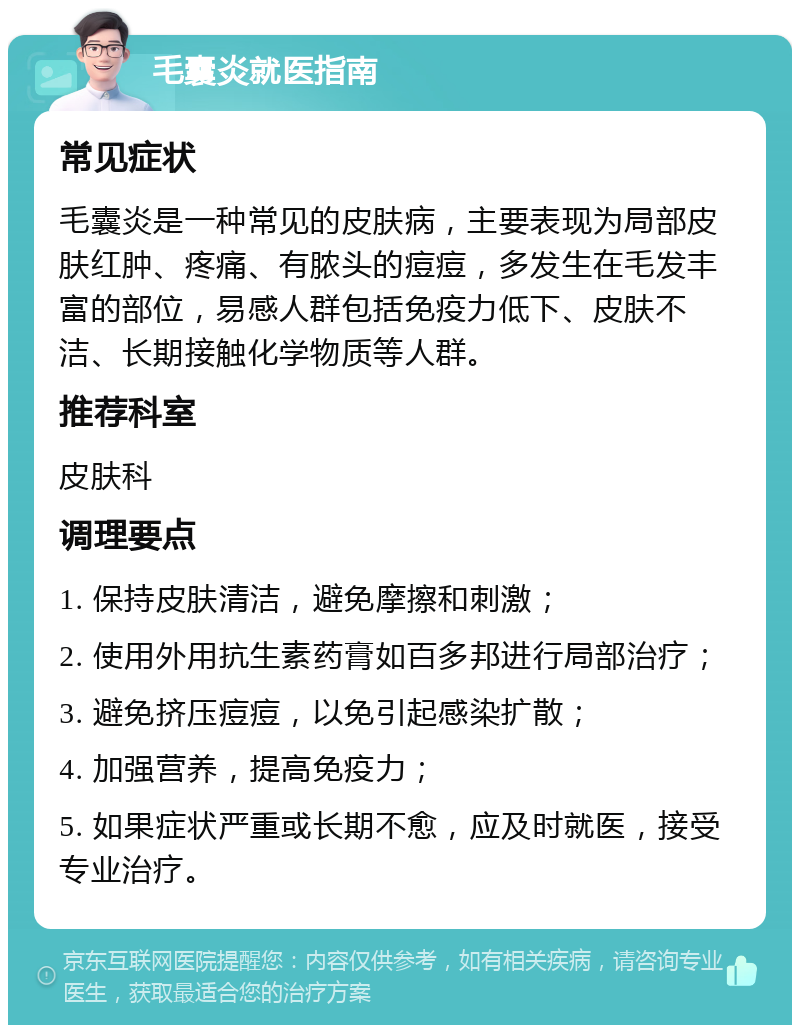 毛囊炎就医指南 常见症状 毛囊炎是一种常见的皮肤病，主要表现为局部皮肤红肿、疼痛、有脓头的痘痘，多发生在毛发丰富的部位，易感人群包括免疫力低下、皮肤不洁、长期接触化学物质等人群。 推荐科室 皮肤科 调理要点 1. 保持皮肤清洁，避免摩擦和刺激； 2. 使用外用抗生素药膏如百多邦进行局部治疗； 3. 避免挤压痘痘，以免引起感染扩散； 4. 加强营养，提高免疫力； 5. 如果症状严重或长期不愈，应及时就医，接受专业治疗。