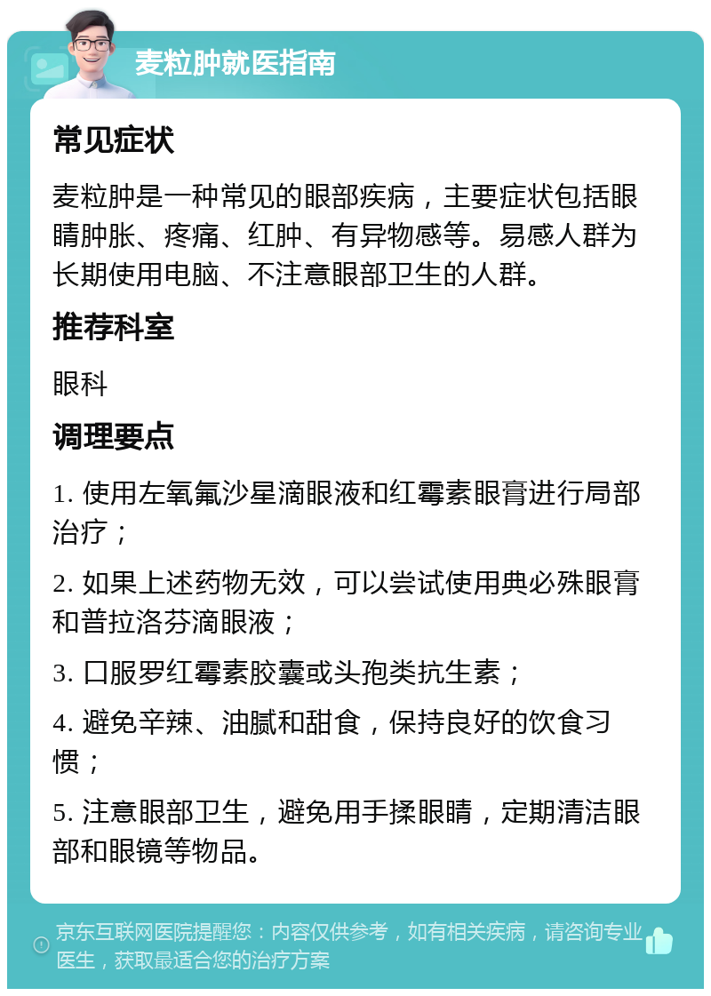 麦粒肿就医指南 常见症状 麦粒肿是一种常见的眼部疾病，主要症状包括眼睛肿胀、疼痛、红肿、有异物感等。易感人群为长期使用电脑、不注意眼部卫生的人群。 推荐科室 眼科 调理要点 1. 使用左氧氟沙星滴眼液和红霉素眼膏进行局部治疗； 2. 如果上述药物无效，可以尝试使用典必殊眼膏和普拉洛芬滴眼液； 3. 口服罗红霉素胶囊或头孢类抗生素； 4. 避免辛辣、油腻和甜食，保持良好的饮食习惯； 5. 注意眼部卫生，避免用手揉眼睛，定期清洁眼部和眼镜等物品。